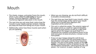 Mouth 7
• The cheeks, tongue, and palate frame the mouth,
which is also called the oral cavity (or buccal
cavity). Chemical digestion, ingestion and
mechanical digestion take place in the mouth.
• The next time you eat some food, notice how the
muscles in your cheeks and lips contract, helping
you keep the food from falling out of your mouth.
• Additionally, notice how these muscles work when
you are speaking.
• When you are chewing, you do not find it difficult
to breathe simultaneously.
• The next time you have food in your mouth, notice
how the arched shape of the roof of your mouth
allows you to handle both digestion and
respiration at the same time.
• This arch is called the palate. The anterior region of
the palate serves as a wall (or septum) between
the oral and nasal cavities as well as a rigid shelf
against which the tongue can push food. It is
created by the maxillary and palatine bones of the
skull and, given its bony structure, is known as the
hard palate.
• If you run your tongue along the roof of your
mouth, you’ll notice that the hard palate ends in
the posterior oral cavity, and the tissue becomes
fleshier. This part of the palate, known as the soft
palate, is composed mainly of skeletal muscle. You
can therefore manipulate, subconsciously, the soft
palate—for instance, to yawn, swallow, or sing
 