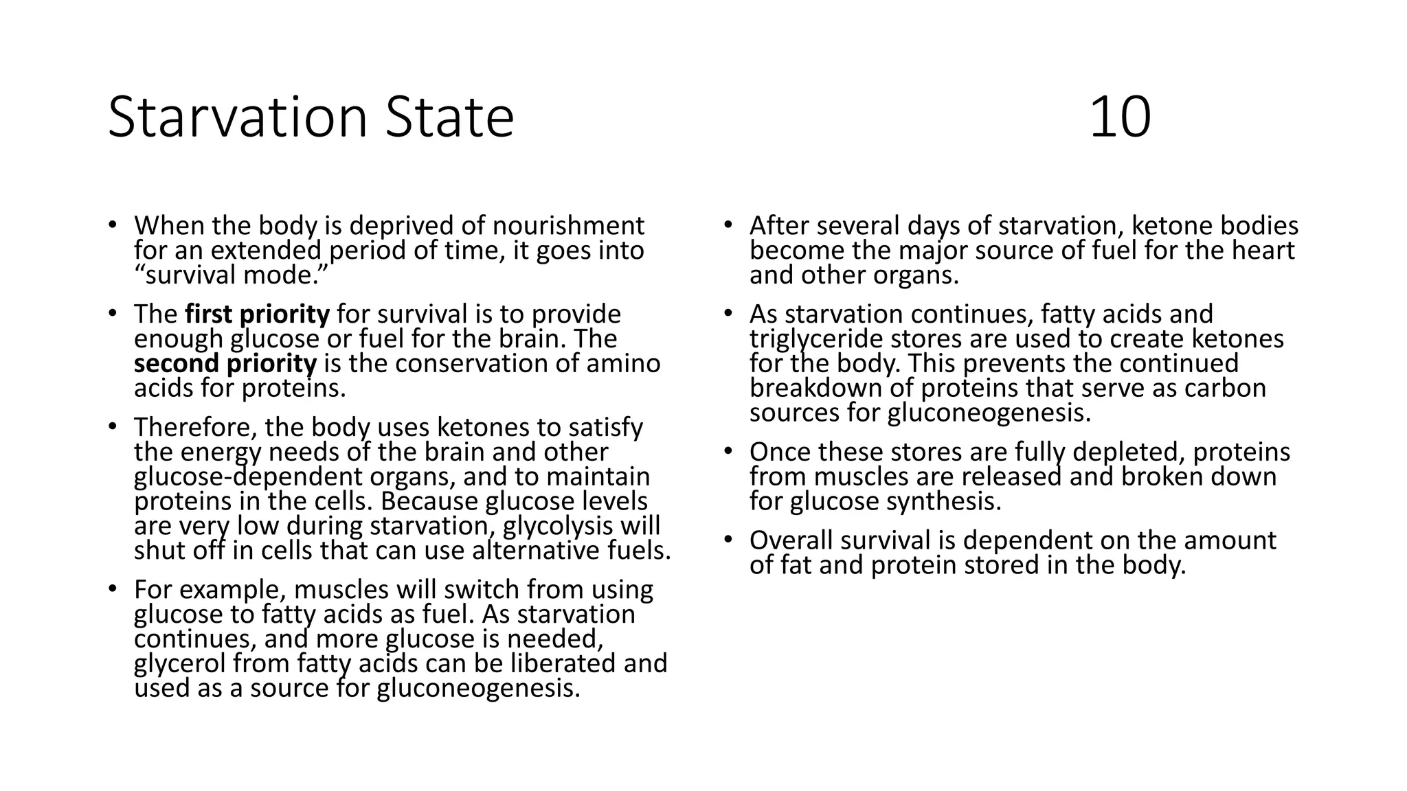 Starvation State 10
• When the body is deprived of nourishment
for an extended period of time, it goes into
“survival mode.”
• The first priority for survival is to provide
enough glucose or fuel for the brain. The
second priority is the conservation of amino
acids for proteins.
• Therefore, the body uses ketones to satisfy
the energy needs of the brain and other
glucose-dependent organs, and to maintain
proteins in the cells. Because glucose levels
are very low during starvation, glycolysis will
shut off in cells that can use alternative fuels.
• For example, muscles will switch from using
glucose to fatty acids as fuel. As starvation
continues, and more glucose is needed,
glycerol from fatty acids can be liberated and
used as a source for gluconeogenesis.
• After several days of starvation, ketone bodies
become the major source of fuel for the heart
and other organs.
• As starvation continues, fatty acids and
triglyceride stores are used to create ketones
for the body. This prevents the continued
breakdown of proteins that serve as carbon
sources for gluconeogenesis.
• Once these stores are fully depleted, proteins
from muscles are released and broken down
for glucose synthesis.
• Overall survival is dependent on the amount
of fat and protein stored in the body.
 