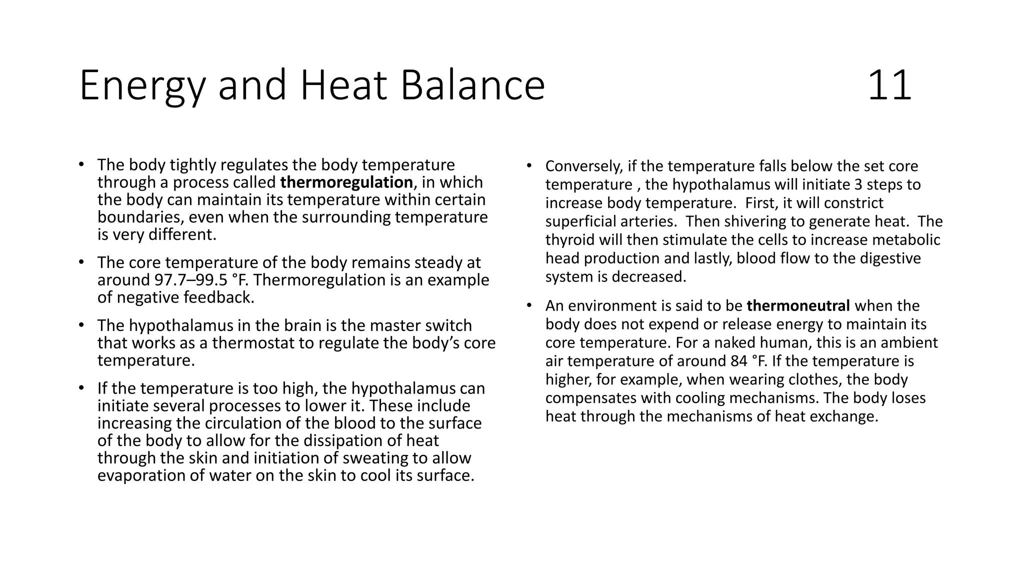 Energy and Heat Balance 11
• The body tightly regulates the body temperature
through a process called thermoregulation, in which
the body can maintain its temperature within certain
boundaries, even when the surrounding temperature
is very different.
• The core temperature of the body remains steady at
around 97.7–99.5 °F. Thermoregulation is an example
of negative feedback.
• The hypothalamus in the brain is the master switch
that works as a thermostat to regulate the body’s core
temperature.
• If the temperature is too high, the hypothalamus can
initiate several processes to lower it. These include
increasing the circulation of the blood to the surface
of the body to allow for the dissipation of heat
through the skin and initiation of sweating to allow
evaporation of water on the skin to cool its surface.
• Conversely, if the temperature falls below the set core
temperature , the hypothalamus will initiate 3 steps to
increase body temperature. First, it will constrict
superficial arteries. Then shivering to generate heat. The
thyroid will then stimulate the cells to increase metabolic
head production and lastly, blood flow to the digestive
system is decreased.
• An environment is said to be thermoneutral when the
body does not expend or release energy to maintain its
core temperature. For a naked human, this is an ambient
air temperature of around 84 °F. If the temperature is
higher, for example, when wearing clothes, the body
compensates with cooling mechanisms. The body loses
heat through the mechanisms of heat exchange.
 