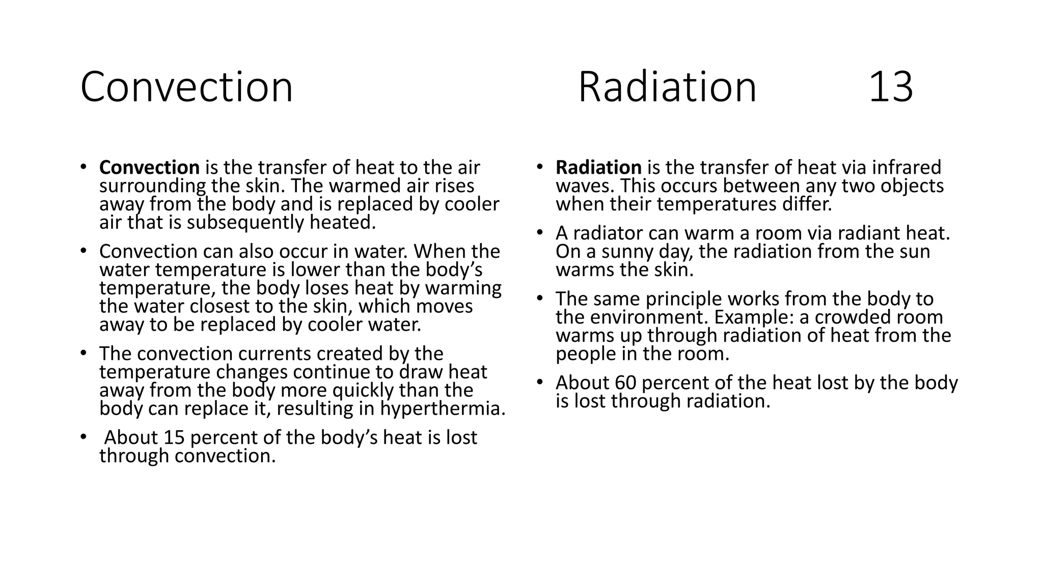 Convection Radiation 13
• Convection is the transfer of heat to the air
surrounding the skin. The warmed air rises
away from the body and is replaced by cooler
air that is subsequently heated.
• Convection can also occur in water. When the
water temperature is lower than the body’s
temperature, the body loses heat by warming
the water closest to the skin, which moves
away to be replaced by cooler water.
• The convection currents created by the
temperature changes continue to draw heat
away from the body more quickly than the
body can replace it, resulting in hyperthermia.
• About 15 percent of the body’s heat is lost
through convection.
• Radiation is the transfer of heat via infrared
waves. This occurs between any two objects
when their temperatures differ.
• A radiator can warm a room via radiant heat.
On a sunny day, the radiation from the sun
warms the skin.
• The same principle works from the body to
the environment. Example: a crowded room
warms up through radiation of heat from the
people in the room.
• About 60 percent of the heat lost by the body
is lost through radiation.
 
