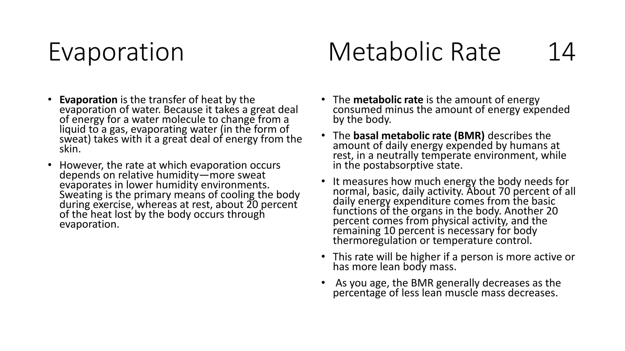 Evaporation Metabolic Rate 14
• Evaporation is the transfer of heat by the
evaporation of water. Because it takes a great deal
of energy for a water molecule to change from a
liquid to a gas, evaporating water (in the form of
sweat) takes with it a great deal of energy from the
skin.
• However, the rate at which evaporation occurs
depends on relative humidity—more sweat
evaporates in lower humidity environments.
Sweating is the primary means of cooling the body
during exercise, whereas at rest, about 20 percent
of the heat lost by the body occurs through
evaporation.
• The metabolic rate is the amount of energy
consumed minus the amount of energy expended
by the body.
• The basal metabolic rate (BMR) describes the
amount of daily energy expended by humans at
rest, in a neutrally temperate environment, while
in the postabsorptive state.
• It measures how much energy the body needs for
normal, basic, daily activity. About 70 percent of all
daily energy expenditure comes from the basic
functions of the organs in the body. Another 20
percent comes from physical activity, and the
remaining 10 percent is necessary for body
thermoregulation or temperature control.
• This rate will be higher if a person is more active or
has more lean body mass.
• As you age, the BMR generally decreases as the
percentage of less lean muscle mass decreases.
 