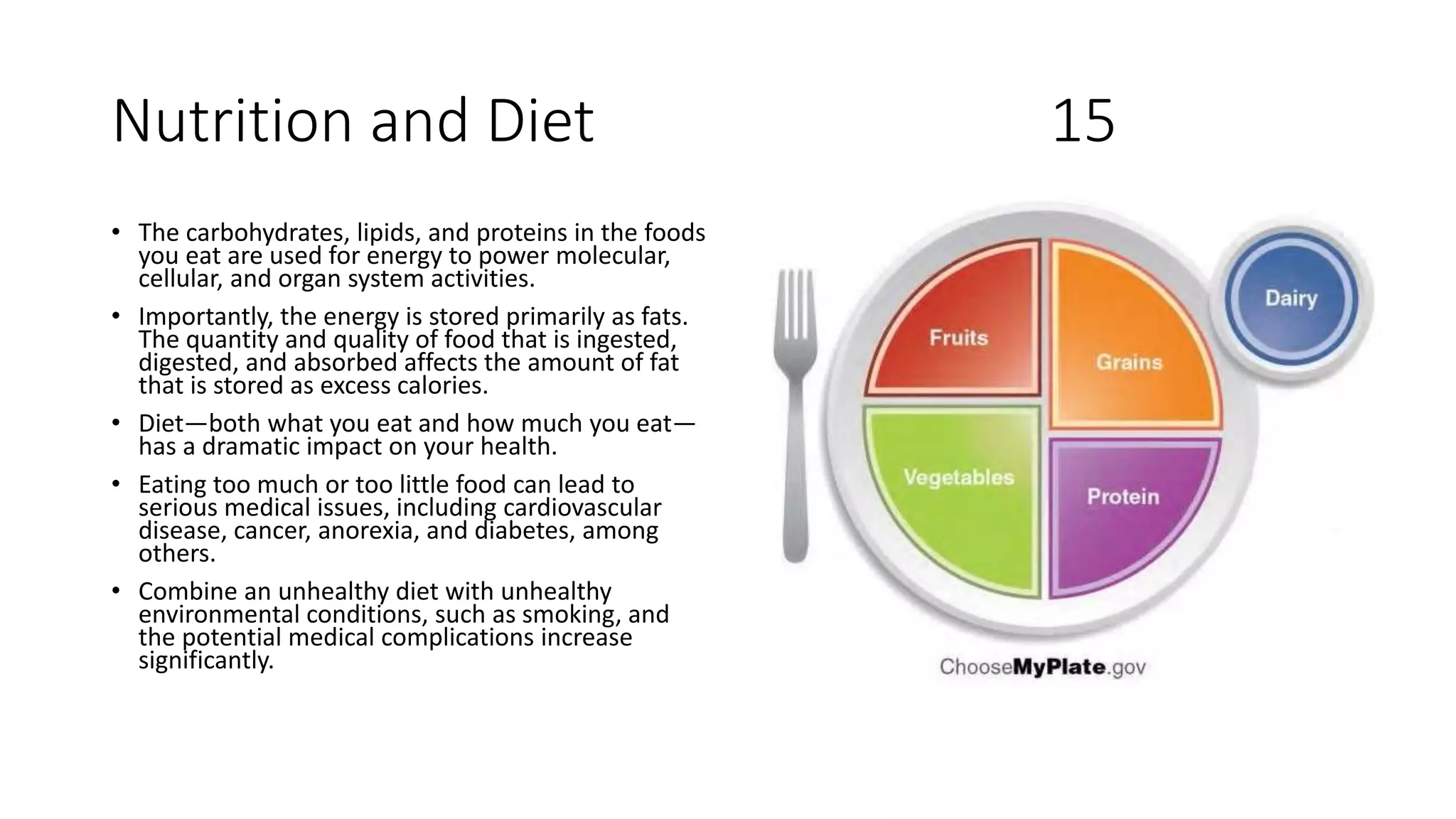 Nutrition and Diet 15
• The carbohydrates, lipids, and proteins in the foods
you eat are used for energy to power molecular,
cellular, and organ system activities.
• Importantly, the energy is stored primarily as fats.
The quantity and quality of food that is ingested,
digested, and absorbed affects the amount of fat
that is stored as excess calories.
• Diet—both what you eat and how much you eat—
has a dramatic impact on your health.
• Eating too much or too little food can lead to
serious medical issues, including cardiovascular
disease, cancer, anorexia, and diabetes, among
others.
• Combine an unhealthy diet with unhealthy
environmental conditions, such as smoking, and
the potential medical complications increase
significantly.
 