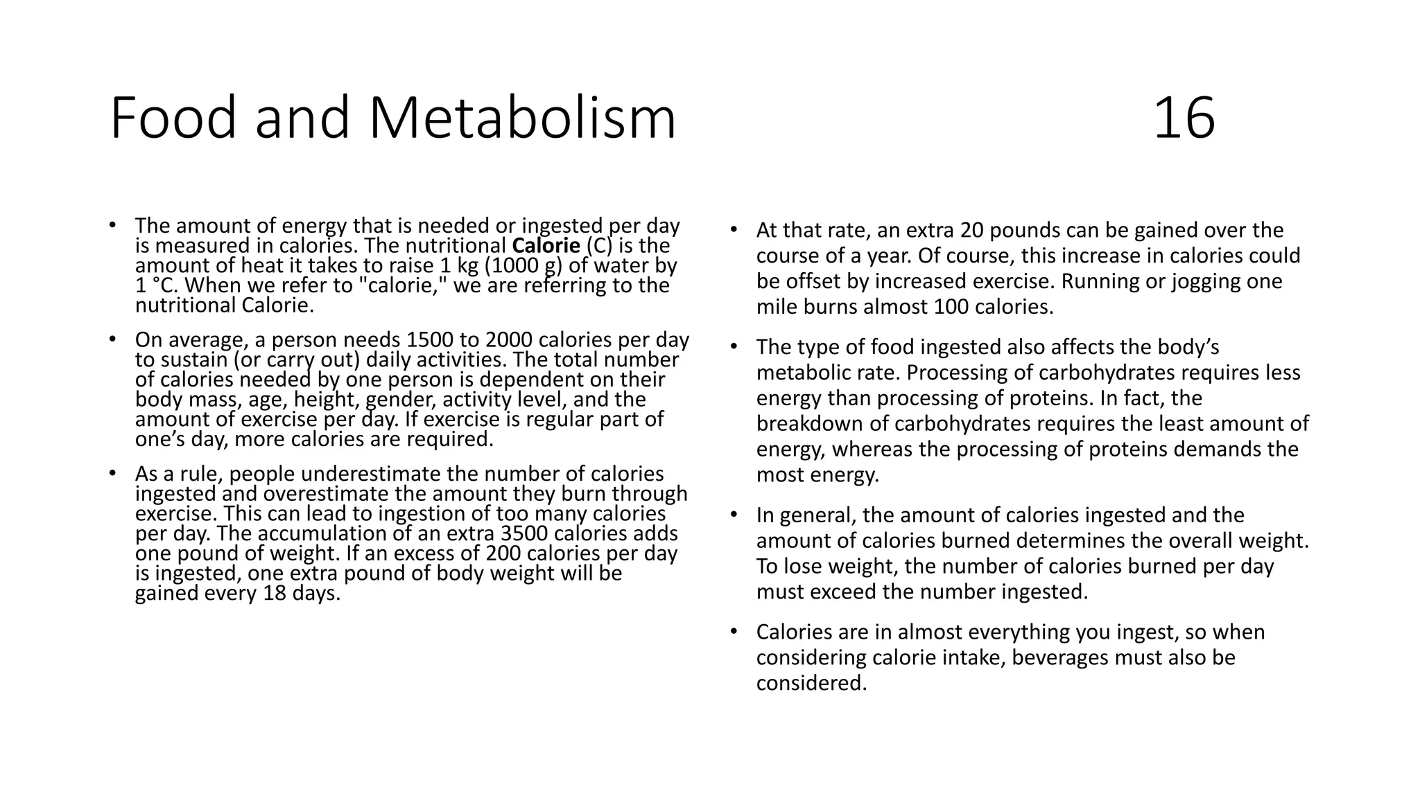 Food and Metabolism 16
• The amount of energy that is needed or ingested per day
is measured in calories. The nutritional Calorie (C) is the
amount of heat it takes to raise 1 kg (1000 g) of water by
1 °C. When we refer to "calorie," we are referring to the
nutritional Calorie.
• On average, a person needs 1500 to 2000 calories per day
to sustain (or carry out) daily activities. The total number
of calories needed by one person is dependent on their
body mass, age, height, gender, activity level, and the
amount of exercise per day. If exercise is regular part of
one’s day, more calories are required.
• As a rule, people underestimate the number of calories
ingested and overestimate the amount they burn through
exercise. This can lead to ingestion of too many calories
per day. The accumulation of an extra 3500 calories adds
one pound of weight. If an excess of 200 calories per day
is ingested, one extra pound of body weight will be
gained every 18 days.
• At that rate, an extra 20 pounds can be gained over the
course of a year. Of course, this increase in calories could
be offset by increased exercise. Running or jogging one
mile burns almost 100 calories.
• The type of food ingested also affects the body’s
metabolic rate. Processing of carbohydrates requires less
energy than processing of proteins. In fact, the
breakdown of carbohydrates requires the least amount of
energy, whereas the processing of proteins demands the
most energy.
• In general, the amount of calories ingested and the
amount of calories burned determines the overall weight.
To lose weight, the number of calories burned per day
must exceed the number ingested.
• Calories are in almost everything you ingest, so when
considering calorie intake, beverages must also be
considered.
 