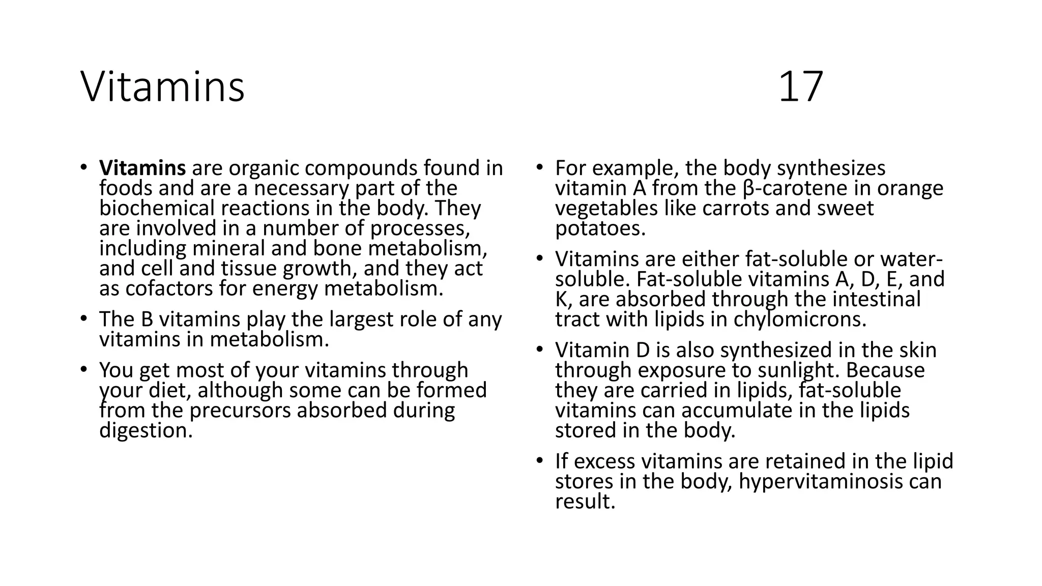 Vitamins 17
• Vitamins are organic compounds found in
foods and are a necessary part of the
biochemical reactions in the body. They
are involved in a number of processes,
including mineral and bone metabolism,
and cell and tissue growth, and they act
as cofactors for energy metabolism.
• The B vitamins play the largest role of any
vitamins in metabolism.
• You get most of your vitamins through
your diet, although some can be formed
from the precursors absorbed during
digestion.
• For example, the body synthesizes
vitamin A from the β-carotene in orange
vegetables like carrots and sweet
potatoes.
• Vitamins are either fat-soluble or water-
soluble. Fat-soluble vitamins A, D, E, and
K, are absorbed through the intestinal
tract with lipids in chylomicrons.
• Vitamin D is also synthesized in the skin
through exposure to sunlight. Because
they are carried in lipids, fat-soluble
vitamins can accumulate in the lipids
stored in the body.
• If excess vitamins are retained in the lipid
stores in the body, hypervitaminosis can
result.
 