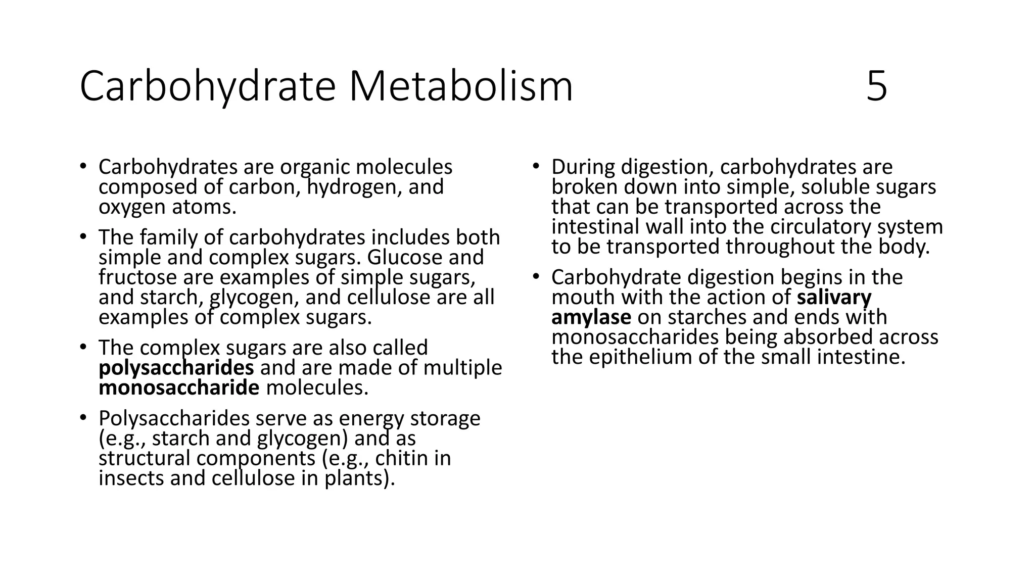 Carbohydrate Metabolism 5
• Carbohydrates are organic molecules
composed of carbon, hydrogen, and
oxygen atoms.
• The family of carbohydrates includes both
simple and complex sugars. Glucose and
fructose are examples of simple sugars,
and starch, glycogen, and cellulose are all
examples of complex sugars.
• The complex sugars are also called
polysaccharides and are made of multiple
monosaccharide molecules.
• Polysaccharides serve as energy storage
(e.g., starch and glycogen) and as
structural components (e.g., chitin in
insects and cellulose in plants).
• During digestion, carbohydrates are
broken down into simple, soluble sugars
that can be transported across the
intestinal wall into the circulatory system
to be transported throughout the body.
• Carbohydrate digestion begins in the
mouth with the action of salivary
amylase on starches and ends with
monosaccharides being absorbed across
the epithelium of the small intestine.
 