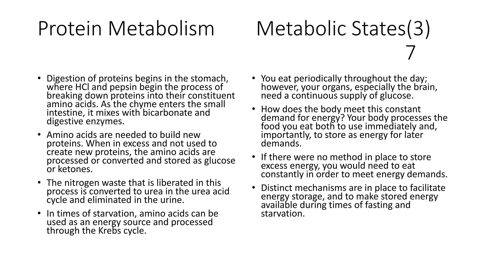 Protein Metabolism Metabolic States(3)
7
• Digestion of proteins begins in the stomach,
where HCl and pepsin begin the process of
breaking down proteins into their constituent
amino acids. As the chyme enters the small
intestine, it mixes with bicarbonate and
digestive enzymes.
• Amino acids are needed to build new
proteins. When in excess and not used to
create new proteins, the amino acids are
processed or converted and stored as glucose
or ketones.
• The nitrogen waste that is liberated in this
process is converted to urea in the urea acid
cycle and eliminated in the urine.
• In times of starvation, amino acids can be
used as an energy source and processed
through the Krebs cycle.
• You eat periodically throughout the day;
however, your organs, especially the brain,
need a continuous supply of glucose.
• How does the body meet this constant
demand for energy? Your body processes the
food you eat both to use immediately and,
importantly, to store as energy for later
demands.
• If there were no method in place to store
excess energy, you would need to eat
constantly in order to meet energy demands.
• Distinct mechanisms are in place to facilitate
energy storage, and to make stored energy
available during times of fasting and
starvation.
 