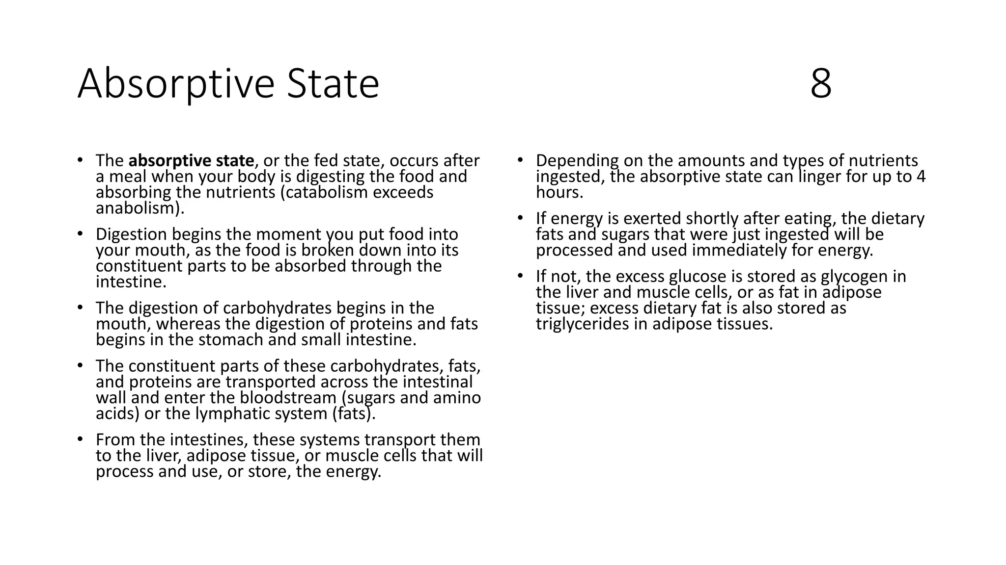 Absorptive State 8
• The absorptive state, or the fed state, occurs after
a meal when your body is digesting the food and
absorbing the nutrients (catabolism exceeds
anabolism).
• Digestion begins the moment you put food into
your mouth, as the food is broken down into its
constituent parts to be absorbed through the
intestine.
• The digestion of carbohydrates begins in the
mouth, whereas the digestion of proteins and fats
begins in the stomach and small intestine.
• The constituent parts of these carbohydrates, fats,
and proteins are transported across the intestinal
wall and enter the bloodstream (sugars and amino
acids) or the lymphatic system (fats).
• From the intestines, these systems transport them
to the liver, adipose tissue, or muscle cells that will
process and use, or store, the energy.
• Depending on the amounts and types of nutrients
ingested, the absorptive state can linger for up to 4
hours.
• If energy is exerted shortly after eating, the dietary
fats and sugars that were just ingested will be
processed and used immediately for energy.
• If not, the excess glucose is stored as glycogen in
the liver and muscle cells, or as fat in adipose
tissue; excess dietary fat is also stored as
triglycerides in adipose tissues.
 