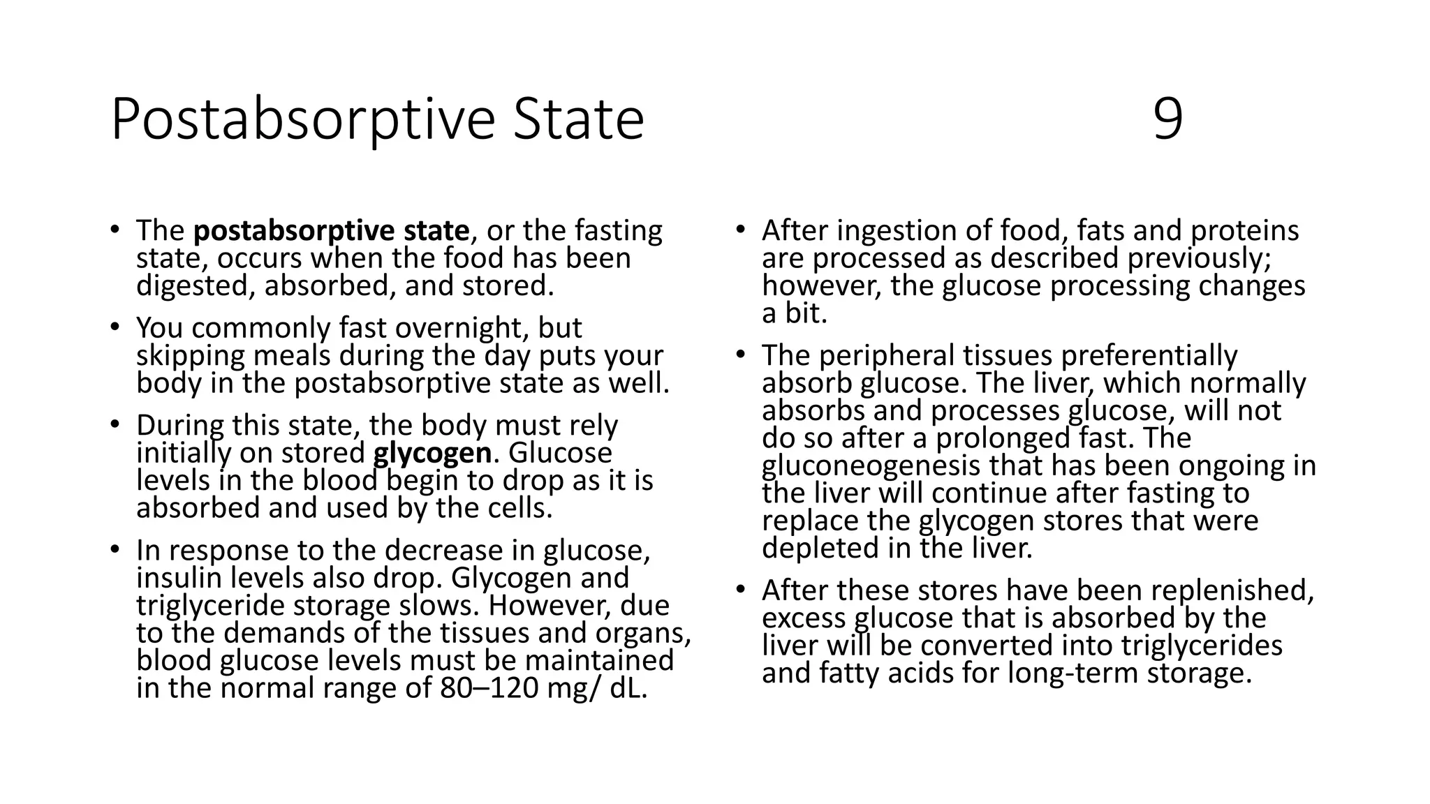 Postabsorptive State 9
• The postabsorptive state, or the fasting
state, occurs when the food has been
digested, absorbed, and stored.
• You commonly fast overnight, but
skipping meals during the day puts your
body in the postabsorptive state as well.
• During this state, the body must rely
initially on stored glycogen. Glucose
levels in the blood begin to drop as it is
absorbed and used by the cells.
• In response to the decrease in glucose,
insulin levels also drop. Glycogen and
triglyceride storage slows. However, due
to the demands of the tissues and organs,
blood glucose levels must be maintained
in the normal range of 80–120 mg/ dL.
• After ingestion of food, fats and proteins
are processed as described previously;
however, the glucose processing changes
a bit.
• The peripheral tissues preferentially
absorb glucose. The liver, which normally
absorbs and processes glucose, will not
do so after a prolonged fast. The
gluconeogenesis that has been ongoing in
the liver will continue after fasting to
replace the glycogen stores that were
depleted in the liver.
• After these stores have been replenished,
excess glucose that is absorbed by the
liver will be converted into triglycerides
and fatty acids for long-term storage.
 