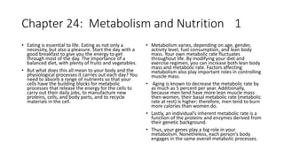 Chapter 24: Metabolism and Nutrition 1
• Eating is essential to life. Eating as not only a
necessity, but also a pleasure. Start the day with a
good breakfast to give you the energy to get
through most of the day. The importance of a
balanced diet, with plenty of fruits and vegetables.
• But what does this all mean to your body and the
physiological processes it carries out each day? You
need to absorb a range of nutrients so that your
cells have the building blocks for metabolic
processes that release the energy for the cells to
carry out their daily jobs, to manufacture new
proteins, cells, and body parts, and to recycle
materials in the cell.
• Metabolism varies, depending on age, gender,
activity level, fuel consumption, and lean body
mass. Your own metabolic rate fluctuates
throughout life. By modifying your diet and
exercise regimen, you can increase both lean body
mass and metabolic rate. Factors affecting
metabolism also play important roles in controlling
muscle mass.
• Aging is known to decrease the metabolic rate by
as much as 5 percent per year. Additionally,
because men tend have more lean muscle mass
then women, their basal metabolic rate (metabolic
rate at rest) is higher; therefore, men tend to burn
more calories than women do.
• Lastly, an individual’s inherent metabolic rate is a
function of the proteins and enzymes derived from
their genetic background.
• Thus, your genes play a big role in your
metabolism. Nonetheless, each person’s body
engages in the same overall metabolic processes.
 