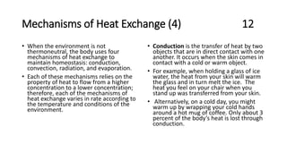 Mechanisms of Heat Exchange (4) 12
• When the environment is not
thermoneutral, the body uses four
mechanisms of heat exchange to
maintain homeostasis: conduction,
convection, radiation, and evaporation.
• Each of these mechanisms relies on the
property of heat to flow from a higher
concentration to a lower concentration;
therefore, each of the mechanisms of
heat exchange varies in rate according to
the temperature and conditions of the
environment.
• Conduction is the transfer of heat by two
objects that are in direct contact with one
another. It occurs when the skin comes in
contact with a cold or warm object.
• For example, when holding a glass of ice
water, the heat from your skin will warm
the glass and in turn melt the ice. The
heat you feel on your chair when you
stand up was transferred from your skin.
• Alternatively, on a cold day, you might
warm up by wrapping your cold hands
around a hot mug of coffee. Only about 3
percent of the body’s heat is lost through
conduction.
 