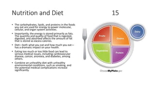 Nutrition and Diet 15
• The carbohydrates, lipids, and proteins in the foods
you eat are used for energy to power molecular,
cellular, and organ system activities.
• Importantly, the energy is stored primarily as fats.
The quantity and quality of food that is ingested,
digested, and absorbed affects the amount of fat
that is stored as excess calories.
• Diet—both what you eat and how much you eat—
has a dramatic impact on your health.
• Eating too much or too little food can lead to
serious medical issues, including cardiovascular
disease, cancer, anorexia, and diabetes, among
others.
• Combine an unhealthy diet with unhealthy
environmental conditions, such as smoking, and
the potential medical complications increase
significantly.
 