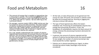 Food and Metabolism 16
• The amount of energy that is needed or ingested per day
is measured in calories. The nutritional Calorie (C) is the
amount of heat it takes to raise 1 kg (1000 g) of water by
1 °C. When we refer to "calorie," we are referring to the
nutritional Calorie.
• On average, a person needs 1500 to 2000 calories per day
to sustain (or carry out) daily activities. The total number
of calories needed by one person is dependent on their
body mass, age, height, gender, activity level, and the
amount of exercise per day. If exercise is regular part of
one’s day, more calories are required.
• As a rule, people underestimate the number of calories
ingested and overestimate the amount they burn through
exercise. This can lead to ingestion of too many calories
per day. The accumulation of an extra 3500 calories adds
one pound of weight. If an excess of 200 calories per day
is ingested, one extra pound of body weight will be
gained every 18 days.
• At that rate, an extra 20 pounds can be gained over the
course of a year. Of course, this increase in calories could
be offset by increased exercise. Running or jogging one
mile burns almost 100 calories.
• The type of food ingested also affects the body’s
metabolic rate. Processing of carbohydrates requires less
energy than processing of proteins. In fact, the
breakdown of carbohydrates requires the least amount of
energy, whereas the processing of proteins demands the
most energy.
• In general, the amount of calories ingested and the
amount of calories burned determines the overall weight.
To lose weight, the number of calories burned per day
must exceed the number ingested.
• Calories are in almost everything you ingest, so when
considering calorie intake, beverages must also be
considered.
 
