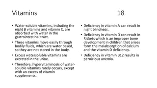 Vitamins 18
• Water-soluble vitamins, including the
eight B vitamins and vitamin C, are
absorbed with water in the
gastrointestinal tract.
• These vitamins move easily through
bodily fluids, which are water based,
so they are not stored in the body.
• Excess watersoluble vitamins are
excreted in the urine.
• Therefore, hypervitaminosis of water-
soluble vitamins rarely occurs, except
with an excess of vitamin
supplements.
• Deficiency in vitamin A can result in
night blindness.
• Deficiency in vitamin D can result in
Rickets which is an improper bone
development in children that arises
form the malabsorption of calcium
and the vitamin D deficiency.
• Deficiency in vitamin B12 results in
pernicious anemia.
 
