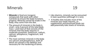 Minerals 19
• Minerals in food are inorganic
compounds that work with other
nutrients to ensure the body functions
properly. Minerals cannot be made in the
body; they come from the diet.
• The amount of minerals in the body is
small—only 4 percent of the total body
mass—and most of that consists of the
minerals that the body requires in
moderate quantities: potassium, sodium,
calcium, phosphorus, magnesium, and
chloride.
• The most common minerals in the body
are calcium and phosphorous, both of
which are stored in the skeleton and
necessary for the hardening of bones.
• Like vitamins, minerals can be consumed
in toxic quantities (although it is rare).
• A healthy diet includes most of the
minerals your body requires, so
supplements and processed foods can
add potentially toxic levels of minerals.
 