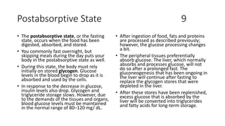 Postabsorptive State 9
• The postabsorptive state, or the fasting
state, occurs when the food has been
digested, absorbed, and stored.
• You commonly fast overnight, but
skipping meals during the day puts your
body in the postabsorptive state as well.
• During this state, the body must rely
initially on stored glycogen. Glucose
levels in the blood begin to drop as it is
absorbed and used by the cells.
• In response to the decrease in glucose,
insulin levels also drop. Glycogen and
triglyceride storage slows. However, due
to the demands of the tissues and organs,
blood glucose levels must be maintained
in the normal range of 80–120 mg/ dL.
• After ingestion of food, fats and proteins
are processed as described previously;
however, the glucose processing changes
a bit.
• The peripheral tissues preferentially
absorb glucose. The liver, which normally
absorbs and processes glucose, will not
do so after a prolonged fast. The
gluconeogenesis that has been ongoing in
the liver will continue after fasting to
replace the glycogen stores that were
depleted in the liver.
• After these stores have been replenished,
excess glucose that is absorbed by the
liver will be converted into triglycerides
and fatty acids for long-term storage.
 