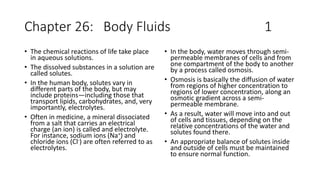 Chapter 26: Body Fluids 1
• The chemical reactions of life take place
in aqueous solutions.
• The dissolved substances in a solution are
called solutes.
• In the human body, solutes vary in
different parts of the body, but may
include proteins—including those that
transport lipids, carbohydrates, and, very
importantly, electrolytes.
• Often in medicine, a mineral dissociated
from a salt that carries an electrical
charge (an ion) is called and electrolyte.
For instance, sodium ions (Na+) and
chloride ions (Cl-) are often referred to as
electrolytes.
• In the body, water moves through semi-
permeable membranes of cells and from
one compartment of the body to another
by a process called osmosis.
• Osmosis is basically the diffusion of water
from regions of higher concentration to
regions of lower concentration, along an
osmotic gradient across a semi-
permeable membrane.
• As a result, water will move into and out
of cells and tissues, depending on the
relative concentrations of the water and
solutes found there.
• An appropriate balance of solutes inside
and outside of cells must be maintained
to ensure normal function.
 