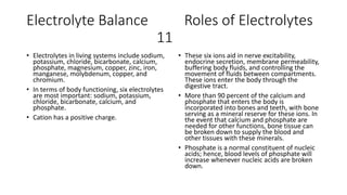 Electrolyte Balance Roles of Electrolytes
11
• Electrolytes in living systems include sodium,
potassium, chloride, bicarbonate, calcium,
phosphate, magnesium, copper, zinc, iron,
manganese, molybdenum, copper, and
chromium.
• In terms of body functioning, six electrolytes
are most important: sodium, potassium,
chloride, bicarbonate, calcium, and
phosphate.
• Cation has a positive charge.
• These six ions aid in nerve excitability,
endocrine secretion, membrane permeability,
buffering body fluids, and controlling the
movement of fluids between compartments.
These ions enter the body through the
digestive tract.
• More than 90 percent of the calcium and
phosphate that enters the body is
incorporated into bones and teeth, with bone
serving as a mineral reserve for these ions. In
the event that calcium and phosphate are
needed for other functions, bone tissue can
be broken down to supply the blood and
other tissues with these minerals.
• Phosphate is a normal constituent of nucleic
acids; hence, blood levels of phosphate will
increase whenever nucleic acids are broken
down.
 