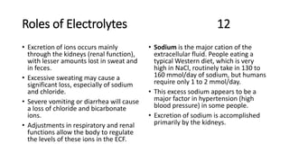 Roles of Electrolytes 12
• Excretion of ions occurs mainly
through the kidneys (renal function),
with lesser amounts lost in sweat and
in feces.
• Excessive sweating may cause a
significant loss, especially of sodium
and chloride.
• Severe vomiting or diarrhea will cause
a loss of chloride and bicarbonate
ions.
• Adjustments in respiratory and renal
functions allow the body to regulate
the levels of these ions in the ECF.
• Sodium is the major cation of the
extracellular fluid. People eating a
typical Western diet, which is very
high in NaCl, routinely take in 130 to
160 mmol/day of sodium, but humans
require only 1 to 2 mmol/day.
• This excess sodium appears to be a
major factor in hypertension (high
blood pressure) in some people.
• Excretion of sodium is accomplished
primarily by the kidneys.
 