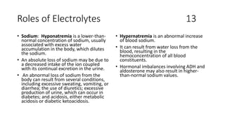 Roles of Electrolytes 13
• Sodium: Hyponatremia is a lower-than-
normal concentration of sodium, usually
associated with excess water
accumulation in the body, which dilutes
the sodium.
• An absolute loss of sodium may be due to
a decreased intake of the ion coupled
with its continual excretion in the urine.
• An abnormal loss of sodium from the
body can result from several conditions,
including excessive sweating, vomiting, or
diarrhea; the use of diuretics; excessive
production of urine, which can occur in
diabetes; and acidosis, either metabolic
acidosis or diabetic ketoacidosis.
• Hypernatremia is an abnormal increase
of blood sodium.
• It can result from water loss from the
blood, resulting in the
hemoconcentration of all blood
constituents.
• Hormonal imbalances involving ADH and
aldosterone may also result in higher-
than-normal sodium values.
 