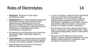 Roles of Electrolytes 14
• Potassium: Potassium is the major
intracellular cation.
• Hypokalemia is an abnormally low potassium
blood level. Similar to the situation with
hyponatremia, hypokalemia can occur
because of either an absolute reduction of
potassium in the body or a relative reduction
of potassium in the blood due to the
redistribution of potassium.
• An absolute loss of potassium can arise from
decreased intake, frequently related to
starvation.
• Hyperkalemia, an elevated potassium blood
level, also can impair the function of skeletal
muscles, the nervous system, and the heart.
• Hyperkalemia can result from increased
dietary intake of potassium.
• In such a situation, potassium from the blood
ends up in the ECF in abnormally high
concentrations. This can result in a partial
depolarization (excitation) of the plasma
membrane of skeletal muscle fibers, neurons,
and cardiac cells of the heart, and can also
lead to an inability of cells to repolarize.
• For the heart, this means that it won’t relax
after a contraction, and will effectively “seize”
and stop pumping blood, which is fatal within
minutes.
• Because of such effects on the nervous
system, a person with hyperkalemia may also
exhibit mental confusion, numbness, and
weakened respiratory muscles.
 