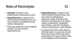 Roles of Electrolytes 15
• Chloride: Chloride is the
predominant extracellular anion.
• Hypochloremia, or lower-than-
normal blood chloride levels, can
occur because of defective renal
tubular absorption.
• Vomiting, diarrhea, and metabolic
acidosis can also lead to
hypochloremia
• Hyperchloremia, or higher-than-
normal blood chloride levels, can
occur due to dehydration,
excessive intake of dietary salt
(NaCl) or swallowing of sea water,
aspirin intoxication, congestive
heart failure, and the hereditary,
chronic lung disease, cystic fibrosis.
• In people who have cystic fibrosis,
chloride levels in sweat are two to
five times those of normal levels,
and analysis of sweat is often used
in the diagnosis of the disease
 