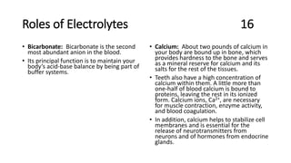 Roles of Electrolytes 16
• Bicarbonate: Bicarbonate is the second
most abundant anion in the blood.
• Its principal function is to maintain your
body’s acid-base balance by being part of
buffer systems.
• Calcium: About two pounds of calcium in
your body are bound up in bone, which
provides hardness to the bone and serves
as a mineral reserve for calcium and its
salts for the rest of the tissues.
• Teeth also have a high concentration of
calcium within them. A little more than
one-half of blood calcium is bound to
proteins, leaving the rest in its ionized
form. Calcium ions, Ca2+, are necessary
for muscle contraction, enzyme activity,
and blood coagulation.
• In addition, calcium helps to stabilize cell
membranes and is essential for the
release of neurotransmitters from
neurons and of hormones from endocrine
glands.
 