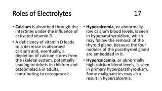Roles of Electrolytes 17
• Calcium is absorbed through the
intestines under the influence of
activated vitamin D.
• A deficiency of vitamin D leads
to a decrease in absorbed
calcium and, eventually, a
depletion of calcium stores from
the skeletal system, potentially
leading to rickets in children and
osteomalacia in adults,
contributing to osteoporosis.
• Hypocalcemia, or abnormally
low calcium blood levels, is seen
in hypoparathyroidism, which
may follow the removal of the
thyroid gland, because the four
nodules of the parathyroid gland
are embedded in it.
• Hypercalcemia, or abnormally
high calcium blood levels, is seen
in primary hyperparathyroidism.
Some malignancies may also
result in hypercalcemia.
 