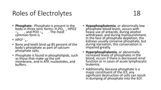 Roles of Electrolytes 18
• Phosphate: Phosphate is present in the
body in three ionic forms: H2PO4 − , HPO2
−4 , and PO3 −4 . The most
common form is
• HPO2 −
4 .
• Bone and teeth bind up 85 percent of the
body’s phosphate as part of calcium-
phosphate salts.
• Phosphate is found in phospholipids, such
as those that make up the cell
membrane, and in ATP, nucleotides, and
buffers.
• Hypophosphatemia, or abnormally low
phosphate blood levels, occurs with
heavy use of antacids, during alcohol
withdrawal, and during malnourishment.
In the face of phosphate depletion, the
kidneys usually conserve phosphate, but
during starvation, this conservation is
impaired greatly.
• Hyperphosphatemia, or abnormally
increased levels of phosphates in the
blood, occurs if there is decreased renal
function or in cases of acute lymphocytic
leukemia.
• Additionally, because phosphate is a
major constituent of the ICF, any
significant destruction of cells can result
in dumping of phosphate into the ECF.
 