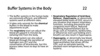 Buffer Systems in the Body 22
• The buffer systems in the human body
are extremely efficient, and different
systems work at different rates.
• It takes only seconds for the chemical
buffers in the blood to make
adjustments to pH.
• The respiratory tract can adjust the
blood pH upward in minutes by
exhaling CO2 from the body.
• The renal system can also adjust
blood pH through the excretion of
hydrogen ions (H+) and the
conservation of bicarbonate, but this
process takes hours to days to have an
effect.
• Respiratory Regulation of Acid-Base
Balance: Hypercapnia, or abnormally
elevated blood levels of CO2, occurs in
any situation that impairs respiratory
functions, including pneumonia and
congestive heart failure. Reduced
breathing (hypoventilation) due to
drugs such as morphine, barbiturates,
or ethanol (or even just holding one’s
breath) can also result in hypercapnia.
• Hypocapnia, or abnormally low blood
levels of CO2, occurs with any cause of
hyperventilation that drives off the
CO2, such as salicylate toxicity,
elevated room temperatures, fever, or
hysteria.
 