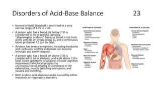 Disorders of Acid-Base Balance 23
• Normal arterial blood pH is restricted to a very
narrow range of 7.35 to 7.45.
• A person who has a blood pH below 7.35 is
considered to be in acidosis (actually,
“physiological acidosis,” because blood is not truly
acidic until its pH drops below 7), and a continuous
blood pH below 7.0 can be fatal.
• Acidosis has several symptoms, including headache
and confusion, and the individual can become
lethargic and easily fatigued.
• A person who has a blood pH above 7.45 is
considered to be in alkalosis, and a pH above 7.8 is
fatal. Some symptoms of alkalosis include cognitive
impairment (which can progress to
unconsciousness), tingling or numbness in the
extremities, muscle twitching and spasm, and
nausea and vomiting.
• Both acidosis and alkalosis can be caused by either
metabolic or respiratory disorders.
 