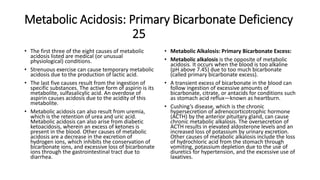 Metabolic Acidosis: Primary Bicarbonate Deficiency
25
• The first three of the eight causes of metabolic
acidosis listed are medical (or unusual
physiological) conditions.
• Strenuous exercise can cause temporary metabolic
acidosis due to the production of lactic acid.
• The last five causes result from the ingestion of
specific substances. The active form of aspirin is its
metabolite, sulfasalicylic acid. An overdose of
aspirin causes acidosis due to the acidity of this
metabolite.
• Metabolic acidosis can also result from uremia,
which is the retention of urea and uric acid.
Metabolic acidosis can also arise from diabetic
ketoacidosis, wherein an excess of ketones is
present in the blood. Other causes of metabolic
acidosis are a decrease in the excretion of
hydrogen ions, which inhibits the conservation of
bicarbonate ions, and excessive loss of bicarbonate
ions through the gastrointestinal tract due to
diarrhea.
• Metabolic Alkalosis: Primary Bicarbonate Excess:
• Metabolic alkalosis is the opposite of metabolic
acidosis. It occurs when the blood is too alkaline
(pH above 7.45) due to too much bicarbonate
(called primary bicarbonate excess).
• A transient excess of bicarbonate in the blood can
follow ingestion of excessive amounts of
bicarbonate, citrate, or antacids for conditions such
as stomach acid reflux—known as heartburn.
• Cushing’s disease, which is the chronic
hypersecretion of adrenocorticotrophic hormone
(ACTH) by the anterior pituitary gland, can cause
chronic metabolic alkalosis. The oversecretion of
ACTH results in elevated aldosterone levels and an
increased loss of potassium by urinary excretion.
Other causes of metabolic alkalosis include the loss
of hydrochloric acid from the stomach through
vomiting, potassium depletion due to the use of
diuretics for hypertension, and the excessive use of
laxatives.
 