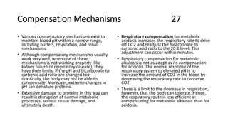 Compensation Mechanisms 27
• Various compensatory mechanisms exist to
maintain blood pH within a narrow range,
including buffers, respiration, and renal
mechanisms.
• Although compensatory mechanisms usually
work very well, when one of these
mechanisms is not working properly (like
kidney failure or respiratory disease), they
have their limits. If the pH and bicarbonate to
carbonic acid ratio are changed too
drastically, the body may not be able to
compensate. Moreover, extreme changes in
pH can denature proteins.
• Extensive damage to proteins in this way can
result in disruption of normal metabolic
processes, serious tissue damage, and
ultimately death.
• Respiratory compensation for metabolic
acidosis increases the respiratory rate to drive
off CO2 and readjust the bicarbonate to
carbonic acid ratio to the 20:1 level. This
adjustment can occur within minutes.
• Respiratory compensation for metabolic
alkalosis is not as adept as its compensation
for acidosis. The normal response of the
respiratory system to elevated pH is to
increase the amount of CO2 in the blood by
decreasing the respiratory rate to conserve
CO2.
• There is a limit to the decrease in respiration,
however, that the body can tolerate. Hence,
the respiratory route is less efficient at
compensating for metabolic alkalosis than for
acidosis.
 
