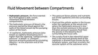 Fluid Movement between Compartments 4
• Hydrostatic pressure, the force exerted
by a fluid against a wall, causes
movement of fluid between
compartments.
• The hydrostatic pressure of blood is the
pressure exerted by blood against the
walls of the blood vessels by the pumping
action of the heart.
• In capillaries, hydrostatic pressure (also
known as capillary blood pressure) is
higher than the opposing “colloid osmotic
pressure” in blood—a “constant”
pressure primarily produced by circulating
albumin—at the arteriolar end of the
capillary.
• This pressure forces plasma and nutrients
out of the capillaries and into surrounding
tissues.
• Fluid and the cellular wastes in the tissues
enter the capillaries at the venule end,
where the hydrostatic pressure is less
than the osmotic pressure in the vessel.
Filtration pressure squeezes fluid from
the plasma in the blood to the IF
surrounding the tissue cells.
• The surplus fluid in the interstitial space
that is not returned directly back to the
capillaries is drained from tissues by the
lymphatic system, and then re-enters the
vascular system at the subclavian veins.
 
