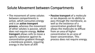 Solute Movement between Compartments 6
• The movement of some solutes
between compartments is
active, which consumes energy
and is an active transport
process, whereas the movement
of other solutes is passive, which
does not require energy. Active
transport allows cells to move a
specific substance against its
concentration gradient through
a membrane protein, requiring
energy in the form of ATP.
• Passive transport of a molecule
or ion depends on its ability to
pass through the membrane, as
well as the existence of a
concentration gradient that
allows the molecules to diffuse
from an area of higher
concentration to an area of
lower concentration. This
process does not require energy.
 