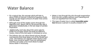 Water Balance 7
• On a typical day, the average adult will take in
about 2500 mL (almost 3 quarts) of aqueous fluids.
Liquids are the largest amount of water that comes
into the body.
• Although most of the intake comes through the
digestive tract, about 230 mL (8 ounces) per day is
generated metabolically, in the last steps of aerobic
respiration.
• Additionally, each day about the same volume
(2500 mL) of water leaves the body by different
routes; most of this lost water is removed as urine.
• The kidneys also can adjust blood volume though
mechanisms that draw water out of the filtrate and
urine. The kidneys can regulate water levels in the
body; they conserve water if you are dehydrated,
and they can make urine more dilute to expel
excess water if necessary.
• Water is lost through the skin through evaporation
from the skin surface without overt sweating and
from air expelled from the lungs.
• This type of water loss is called insensible water
loss because a person is usually unaware of it.
 