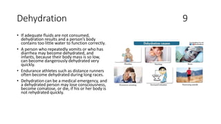 Dehydration 9
• If adequate fluids are not consumed,
dehydration results and a person’s body
contains too little water to function correctly.
• A person who repeatedly vomits or who has
diarrhea may become dehydrated, and
infants, because their body mass is so low,
can become dangerously dehydrated very
quickly.
• Endurance athletes such as distance runners
often become dehydrated during long races.
• Dehydration can be a medical emergency, and
a dehydrated person may lose consciousness,
become comatose, or die, if his or her body is
not rehydrated quickly.
 