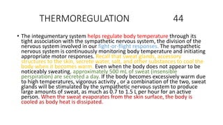 THERMOREGULATION 44
• The integumentary system helps regulate body temperature through its
tight association with the sympathetic nervous system, the division of the
nervous system involved in our fight-or-flight responses. The sympathetic
nervous system is continuously monitoring body temperature and initiating
appropriate motor responses. Recall that sweat glands, accessory
structures to the skin, secrete water, salt, and other substances to cool the
body when it becomes warm. Even when the body does not appear to be
noticeably sweating, approximately 500 mL of sweat (insensible
perspiration) are secreted a day. If the body becomes excessively warm due
to high temperatures, vigorous activity , or a combination of the two, sweat
glands will be stimulated by the sympathetic nervous system to produce
large amounts of sweat, as much as 0.7 to 1.5 L per hour for an active
person. When the sweat evaporates from the skin surface, the body is
cooled as body heat is dissipated.
 