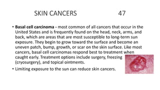 SKIN CANCERS 47
• Basal cell carcinoma - most common of all cancers that occur in the
United States and is frequently found on the head, neck, arms, and
back, which are areas that are most susceptible to long-term sun
exposure. They begin to grow toward the surface and become an
uneven patch, bump, growth, or scar on the skin surface. Like most
cancers, basal cell carcinomas respond best to treatment when
caught early. Treatment options include surgery, freezing
(cryosurgery), and topical ointments.
• Limiting exposure to the sun can reduce skin cancers.
 