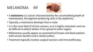MELANOMA 49
• A melanoma is a cancer characterized by the uncontrolled growth of
melanocytes, the pigment-producing cells in the epidermis.
• Typically, a melanoma develops from a mole.
• It is the most fatal of all skin cancers, as it is highly metastatic and can
be difficult to detect before it has spread to other organs.
• Melanomas usually appear as asymmetrical brown and black patches
with uneven borders and a raised surface.
• Treatment typically involves surgical excision and immunotherapy.
 