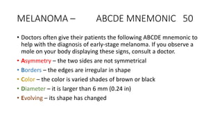 MELANOMA – ABCDE MNEMONIC 50
• Doctors often give their patients the following ABCDE mnemonic to
help with the diagnosis of early-stage melanoma. If you observe a
mole on your body displaying these signs, consult a doctor.
• Asymmetry – the two sides are not symmetrical
• Borders – the edges are irregular in shape
• Color – the color is varied shades of brown or black
• Diameter – it is larger than 6 mm (0.24 in)
• Evolving – its shape has changed
 