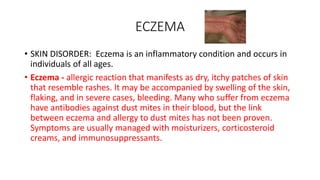 ECZEMA
• SKIN DISORDER: Eczema is an inflammatory condition and occurs in
individuals of all ages.
• Eczema - allergic reaction that manifests as dry, itchy patches of skin
that resemble rashes. It may be accompanied by swelling of the skin,
flaking, and in severe cases, bleeding. Many who suffer from eczema
have antibodies against dust mites in their blood, but the link
between eczema and allergy to dust mites has not been proven.
Symptoms are usually managed with moisturizers, corticosteroid
creams, and immunosuppressants.
 