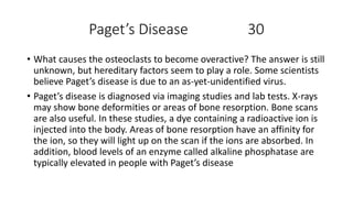 Paget’s Disease 30
• What causes the osteoclasts to become overactive? The answer is still
unknown, but hereditary factors seem to play a role. Some scientists
believe Paget’s disease is due to an as-yet-unidentified virus.
• Paget’s disease is diagnosed via imaging studies and lab tests. X-rays
may show bone deformities or areas of bone resorption. Bone scans
are also useful. In these studies, a dye containing a radioactive ion is
injected into the body. Areas of bone resorption have an affinity for
the ion, so they will light up on the scan if the ions are absorbed. In
addition, blood levels of an enzyme called alkaline phosphatase are
typically elevated in people with Paget’s disease
 