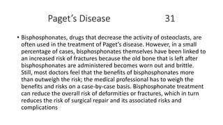 Paget’s Disease 31
• Bisphosphonates, drugs that decrease the activity of osteoclasts, are
often used in the treatment of Paget’s disease. However, in a small
percentage of cases, bisphosphonates themselves have been linked to
an increased risk of fractures because the old bone that is left after
bisphosphonates are administered becomes worn out and brittle.
Still, most doctors feel that the benefits of bisphosphonates more
than outweigh the risk; the medical professional has to weigh the
benefits and risks on a case-by-case basis. Bisphosphonate treatment
can reduce the overall risk of deformities or fractures, which in turn
reduces the risk of surgical repair and its associated risks and
complications
 