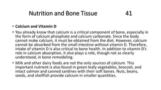 Nutrition and Bone Tissue 41
• Calcium and Vitamin D
• You already know that calcium is a critical component of bone, especially in
the form of calcium phosphate and calcium carbonate. Since the body
cannot make calcium, it must be obtained from the diet. However, calcium
cannot be absorbed from the small intestine without vitamin D. Therefore,
intake of vitamin D is also critical to bone health. In addition to vitamin D’s
role in calcium absorption, it also plays a role, though not as clearly
understood, in bone remodeling.
• Milk and other dairy foods are not the only sources of calcium. This
important nutrient is also found in green leafy vegetables, broccoli, and
intact salmon and canned sardines with their soft bones. Nuts, beans,
seeds, and shellfish provide calcium in smaller quantities.
 