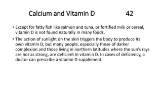 Calcium and Vitamin D 42
• Except for fatty fish like salmon and tuna, or fortified milk or cereal,
vitamin D is not found naturally in many foods.
• The action of sunlight on the skin triggers the body to produce its
own vitamin D, but many people, especially those of darker
complexion and those living in northern latitudes where the sun’s rays
are not as strong, are deficient in vitamin D. In cases of deficiency, a
doctor can prescribe a vitamin D supplement.
 
