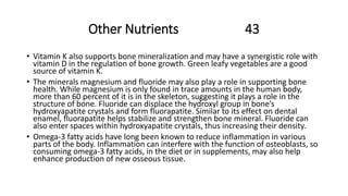 Other Nutrients 43
• Vitamin K also supports bone mineralization and may have a synergistic role with
vitamin D in the regulation of bone growth. Green leafy vegetables are a good
source of vitamin K.
• The minerals magnesium and fluoride may also play a role in supporting bone
health. While magnesium is only found in trace amounts in the human body,
more than 60 percent of it is in the skeleton, suggesting it plays a role in the
structure of bone. Fluoride can displace the hydroxyl group in bone’s
hydroxyapatite crystals and form fluorapatite. Similar to its effect on dental
enamel, fluorapatite helps stabilize and strengthen bone mineral. Fluoride can
also enter spaces within hydroxyapatite crystals, thus increasing their density.
• Omega-3 fatty acids have long been known to reduce inflammation in various
parts of the body. Inflammation can interfere with the function of osteoblasts, so
consuming omega-3 fatty acids, in the diet or in supplements, may also help
enhance production of new osseous tissue.
 