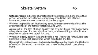 Skeletal System 45
• Osteoporosis is a disease characterized by a decrease in bone mass that
occurs when the rate of bone resorption exceeds the rate of bone
formation, a common occurrence as the body ages.
• While osteoporosis can involve any bone, it most commonly affects the
proximal ends of the femur, vertebrae, and wrist.
• As a result of the loss of bone density, the osseous tissue may not provide
adequate support for everyday functions, and something as simple as a
sneeze can cause a vertebral fracture.
• When an elderly person falls and breaks a hip (really, the femur), it is very
likely the femur that broke first, which resulted in the fall.
• Histologically, osteoporosis is characterized by a reduction in the thickness
of compact bone and the number and size of trabeculae in cancellous
bone.
 
