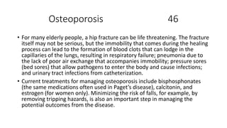Osteoporosis 46
• For many elderly people, a hip fracture can be life threatening. The fracture
itself may not be serious, but the immobility that comes during the healing
process can lead to the formation of blood clots that can lodge in the
capillaries of the lungs, resulting in respiratory failure; pneumonia due to
the lack of poor air exchange that accompanies immobility; pressure sores
(bed sores) that allow pathogens to enter the body and cause infections;
and urinary tract infections from catheterization.
• Current treatments for managing osteoporosis include bisphosphonates
(the same medications often used in Paget’s disease), calcitonin, and
estrogen (for women only). Minimizing the risk of falls, for example, by
removing tripping hazards, is also an important step in managing the
potential outcomes from the disease.
 