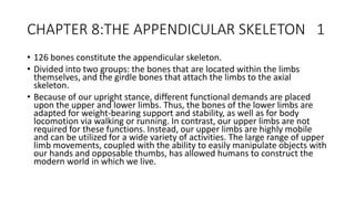 CHAPTER 8:THE APPENDICULAR SKELETON 1
• 126 bones constitute the appendicular skeleton.
• Divided into two groups: the bones that are located within the limbs
themselves, and the girdle bones that attach the limbs to the axial
skeleton.
• Because of our upright stance, different functional demands are placed
upon the upper and lower limbs. Thus, the bones of the lower limbs are
adapted for weight-bearing support and stability, as well as for body
locomotion via walking or running. In contrast, our upper limbs are not
required for these functions. Instead, our upper limbs are highly mobile
and can be utilized for a wide variety of activities. The large range of upper
limb movements, coupled with the ability to easily manipulate objects with
our hands and opposable thumbs, has allowed humans to construct the
modern world in which we live.
 