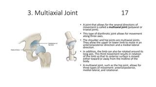 3. Multiaxial Joint 17
• A joint that allows for the several directions of
movement is called a multiaxial joint (polyaxial or
triaxial joint).
• This type of diarthrotic joint allows for movement
along three axes.
• The shoulder and hip joints are multiaxial joints.
They allow the upper or lower limb to move in an
anteriorposterior direction and a medial-lateral
direction.
• In addition, the limb can also be rotated around its
long axis. This third movement results in rotation
of the limb so that its anterior surface is moved
either toward or away from the midline of the
body.
• A multiaxial joint, such as the hip joint, allows for
three types of movement: anteriorposterior,
medial-lateral, and rotational.
 